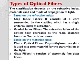 Types of Optical Fibers
The classification depends on the refractive index,
materials used and mode of propagation of light.
 Based on the refractive index:
1. Step Index Fibers: It consists of a core
surrounded by the cladding which has a single
uniform index of refraction.
2. Graded Index Fibers: The refractive index of the
optical fiber decreases as the radial distance
from the fiber axis increases.
 Based on the materials used:
1. Plastic Optical Fibers: Polymethyl-methacrylate
is used as a core material for the transmission of
the light.
2. Glass Fibers: It consists of extremely fine glass
fibers.
 