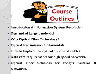 tems
 Introduction & Information System Revolution
 Demand of Large bandwidth
 Why Optical FiberTechnology ?
 OpticalTransmission fundamentals
 How to Explode the optical fiber bandwidth ?
 Data rate requirements for high speed networks.
 Optical Fiber Solutions for today’s Systems &
Networks.
Course
Outlines
 