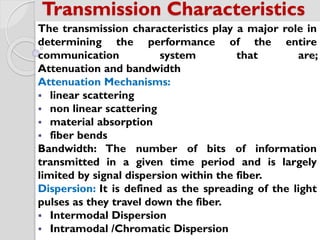 The transmission characteristics play a major role in
determining the performance of the entire
communication system that are;
Attenuation and bandwidth
Attenuation Mechanisms:
 linear scattering
 non linear scattering
 material absorption
 fiber bends
Bandwidth: The number of bits of information
transmitted in a given time period and is largely
limited by signal dispersion within the fiber.
Dispersion: It is defined as the spreading of the light
pulses as they travel down the fiber.
 Intermodal Dispersion
 Intramodal /Chromatic Dispersion
Transmission Characteristics
 