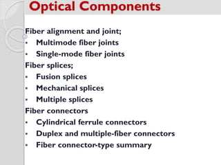 Fiber alignment and joint;
 Multimode fiber joints
 Single-mode fiber joints
Fiber splices;
 Fusion splices
 Mechanical splices
 Multiple splices
Fiber connectors
 Cylindrical ferrule connectors
 Duplex and multiple-fiber connectors
 Fiber connector-type summary
Optical Components
 