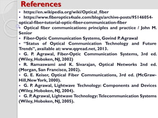  https://en.wikipedia.org/wiki/Optical_fiber
 https://www.fiberoptics4sale.com/blogs/archive-posts/95146054-
optical-fiber-tutorial-optic-fiber-communication-fiber
 Optical fiber communications: principles and practice / John M.
Senior
 Fiber-Optic Communication Systems, Govind P.Agrawal
 “Status of Optical Communication Technology and Future
Trends”, available at: www.qqread.net, 2013.
 G. P. Agrawal, Fiber-Optic Communication Systems, 3rd ed.
(Wiley, Hoboken, NJ, 2002)
 R. Ramaswami and K. Sivarajan, Optical Networks 2nd ed.
(Morgan, San Francisco, 2002).
 G. E. Keiser, Optical Fiber Communications, 3rd ed. (McGraw-
Hill,NewYork, 2000).
 G. P. Agrawal, Lightwave Technology: Components and Devices
(Wiley, Hoboken, NJ, 2004).
 G. P.Agrawal, Lightwave Technology:Telecommunication Systems
(Wiley, Hoboken, NJ, 2005).
References
 
