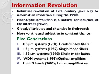 Information Revolution
 Industrial revolution of 19th century gave way to
information revolution during the 1990s.
 Fiber-Optic Revolution is a natural consequence of
the Internet growth.
 Global, distributed and extensive in their reach
 More volatile and subjective to constant change
Five Generations
I. 0.8-μm systems (1980); Graded-index fibers
II. 1.3-μm systems (1985); Single-mode fibers
III. 1.55-μm systems (1990); Single-mode lasers
IV. WDM systems (1996); Optical amplifiers
V. L and S bands (2002); Raman amplification
 