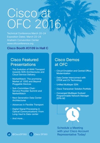 @CiscoSP360 Cisco SP360
Cisco at
OFC 2016
Technical Conference March 20-24
Exposition Dates: March 22-24
Anaheim Convevntion Center
www.ofcconference.org
Schedule a Meeting
with your Cisco Account
Representative Today!
Cisco Featured
Presentations
•	 The Evolution of WAN Transport
towards SDN Architectures and
Cloud Service Delivery
•	 MarketWatch: The promising
Market of 100G and Beyond
Pluggable Devices
•	 Sub-Committee Chair:
Service Provider Summit and
MarketWatch
•	 Next Generation Data Center
Architectures
•	 Advances in Flexible Transport
•	 Digital Signal Processing in
Optical Communications: From
Long-haul to Data-center
•	 And more…
Cisco Demos
at OFC
•	 Circuit Emulation and Central Office
Modernization
•	 Data Center Interconnect with
OTDR and CV Technology
•	 Unified Multilayer SDN
•	 Cisco Transceiver Solution Portfolio
•	 Converged Multilayer Evolved
Programmable Network Manager
(EPN-M)
Cisco Booth #3109 in Hall C
 