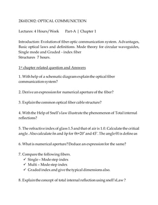 2K6EC802: OPTICAL COMMUNICTION
Lectures: 4 Hours/Week Part-A | Chapter 1
Introduction: Evolution of fiber optic communication system. Advantages,
Basic optical laws and definitions. Mode theory for circular waveguides,
Single mode and Graded - index fiber
Structures 7 hours.
1st chapter related question and Answers
1. With help of a schematicdiagram explain the optical fiber
communication system?
2. Derive an expression for numerical aperture of the fiber?
3. Explain the common optical fiber cable structure?
4. With the Help of Snell’s law illustrate the phenomenon of Total internal
reflections?
5. The refractive index of glass 1.5 and that of air is 1.0. Calculate the critical
6. Whatis numerical aperture?Deduce an expression for the same?
7. Compare the following fibers.
 Single – Mode step index
 Multi – Mode step index
 Graded index and give the typical dimensions also.
8. Explain the concept of total internal reflection using snell’sLaw ?
 
