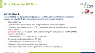 OFC, March 2017, LA, CA, USA Public 11
ES/T-17—042-Acopyrightalbis-elcon
G.hn chipset for 200 MHz
Marvell Wave-2:
Marvell’s 88LX5153 digital baseband processor and Marvell’s 88LX2730 analog front-end
chipsets are fully ITU-T G.hn standard-compliant for interoperable solutions:
-  2 Gbps PHY rate
-  Chipset size fits easily into an SFP along with its low power consumption
-  Powerline, coax, phone line and POF in a single technology, reducing overall costs and
time to market
-  Compliant with ITU-T G.9960/61/62/63/64 (including 200 MHz coax and 100 MHz MIMO
powerline band plans)
-  Compliant with ITU-T G.9979 and IEEE 1905.1a
-  Compliant with Broadband Forum TR-069
-  Compliant with IEEE 802.1 and IEEE 802.3
-  Available in both Commercial and Industrial grade
-  Fully interoperable with previous generation of 1 Gbps G.hn products
 