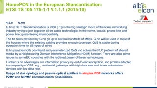 OFC, March 2017, LA, CA, USA Public 18
ES/T-17—042-Acopyrightalbis-elcon
HomePON in the European Standardisation:
ETSI TS 105 175-1-1 V.1.1.1 (2015-10)
4.5.5 G.hn
G.hn (ITU‑T Recommendation G.9960 [i.1]) is the big strategic move of the home networking
industry trying to join together all the cable technologies in the home, coaxial, phone line and
power line, guaranteeing interoperability.
The bit rates provided by G.hn go up to several hundreds of Mbps. G.hn will be used in most of
the houses where the existing cabling provides enough coverage. QoS is stable during
operation time for all types of wires.
G.hn provides both prioritized and parameterized QoS und solves the PLC problem of shared
media by a Neighbouring Domain Interference Mitigation (NDIM) function. There are also some
issues in some EU countries with the radiated power of these technologies.
Further G.hn advantages are information privacy by end-to-end encryption, and profiles adapted
to complexity of CPE, e.g., residential gateways with high data rate and home automation
devices with low data rate.
Usage of star topology and passive optical splitters in simplex POF networks offers
P2MP and MP2MP communication possibilities.
 