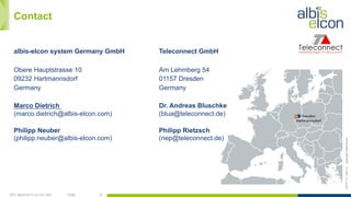 OFC, March 2017, LA, CA, USA Public 27
ES/T-17—042-Acopyrightalbis-elcon
albis-elcon system Germany GmbH
Obere Hauptstrasse 10
09232 Hartmannsdorf
Germany
Marco Dietrich
(marco.dietrich@albis-elcon.com)
Philipp Neuber
(philipp.neuber@albis-elcon.com)
Teleconnect GmbH
Am Lehmberg 54
01157 Dresden
Germany
Dr. Andreas Bluschke
(blua@teleconnect.de)
Philipp Rietzsch
(riep@teleconnect.de)
Contact
 