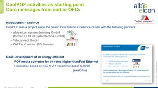 OFC, March 2017, LA, CA, USA Public 3
ES/T-17—042-Acopyrightalbis-elcon
CoolPOF activities as starting point
Core messages from earlier OFCs
Introduction – CoolPOF
CoolPOF was a project inside the Saxon Cool Silicon excellence cluster with the following partners:
-  albis-elcon system Germany GmbH
(former: ELCON Systemtechnik GmbH)
-  Teleconnect GmbH
-  ZAFT e.V. within HTW Dresden
Goal: Development of an energy-efficient
POF media converter for bit-rates higher than Fast Ethernet
Realisation based on new ITU-T recommendation G.9960
(aka G.hn)
 
