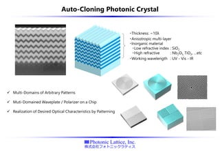 Auto-Cloning Photonic Crystal
✓ Multi-Domains of Arbitrary Patterns
✓ Muti-Domained Waveplate / Polarizer on a Chip
✓ Realization of Desired Optical Characteristics by Patterning
・Thickness: ~10λ
・Anisotropic multi-layer
・Inorganic material
・Low refractive index : SiO2
・High refractive : Nb2O5, TiO2, …etc
・Working wavelength : UV - Vis - IR
 