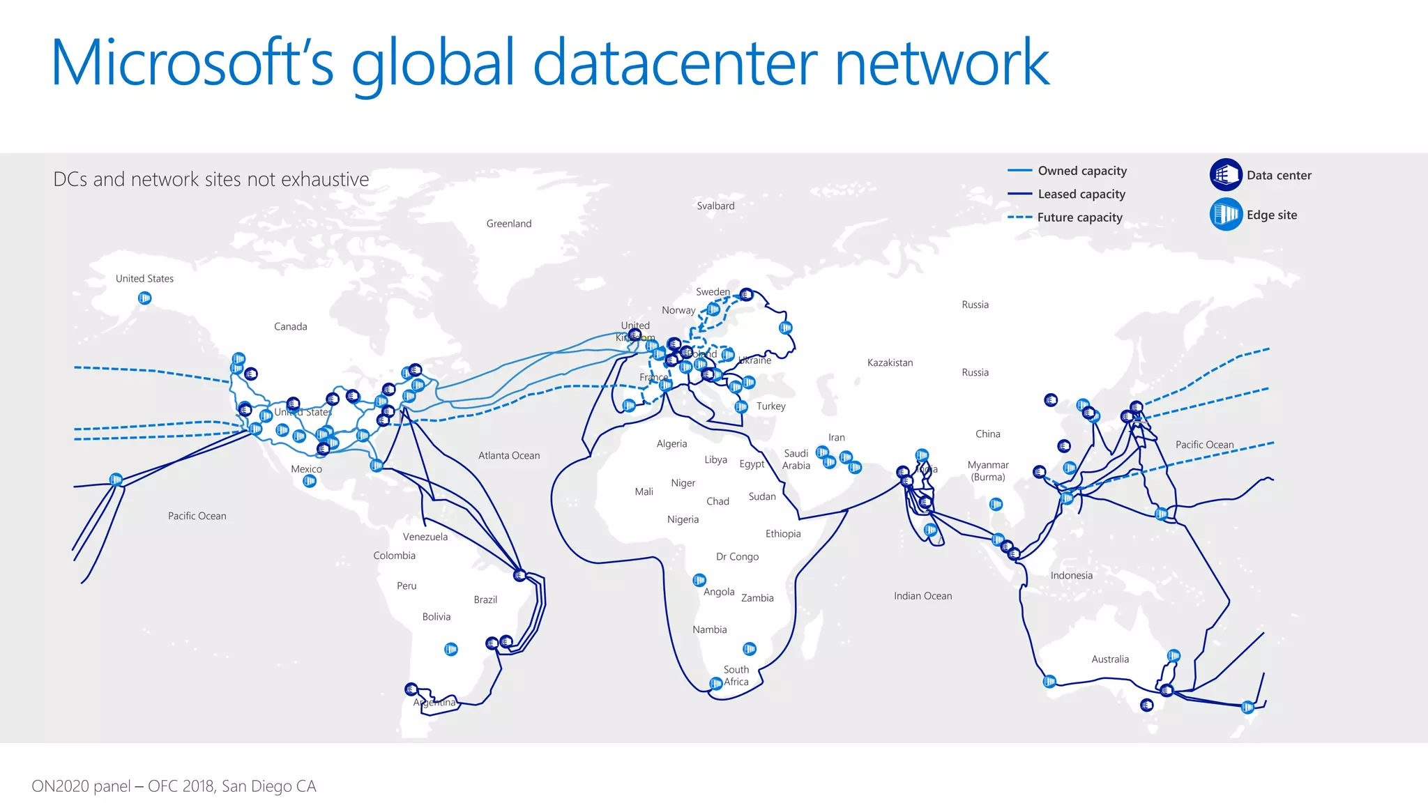 Microsoft’s global datacenter network
United States
United States
Canada
Mexico
Venezuela
Colombia
Peru
Bolivia
Brazil
Argentina
Atlanta Ocean
Algeria
Mali
Niger
Nigeria
Chad
Libya Egypt
Sudan
Ethiopia
Dr Congo
Angola
Zambia
Nambia
South
Africa
Greenland
Svalbard
Sweden
Norway
United
Kingdom
France
Poland
Ukraine
Turkey
Saudi
Arabia
Iran
Kazakistan
India
Russia
Russia
China
Myanmar
(Burma)
Indian Ocean
Indonesia
Australia
Pacific Ocean
Pacific Ocean
Data centerOwned capacity
Future capacity
Leased capacity
Edge site
DCs and network sites not exhaustive
 