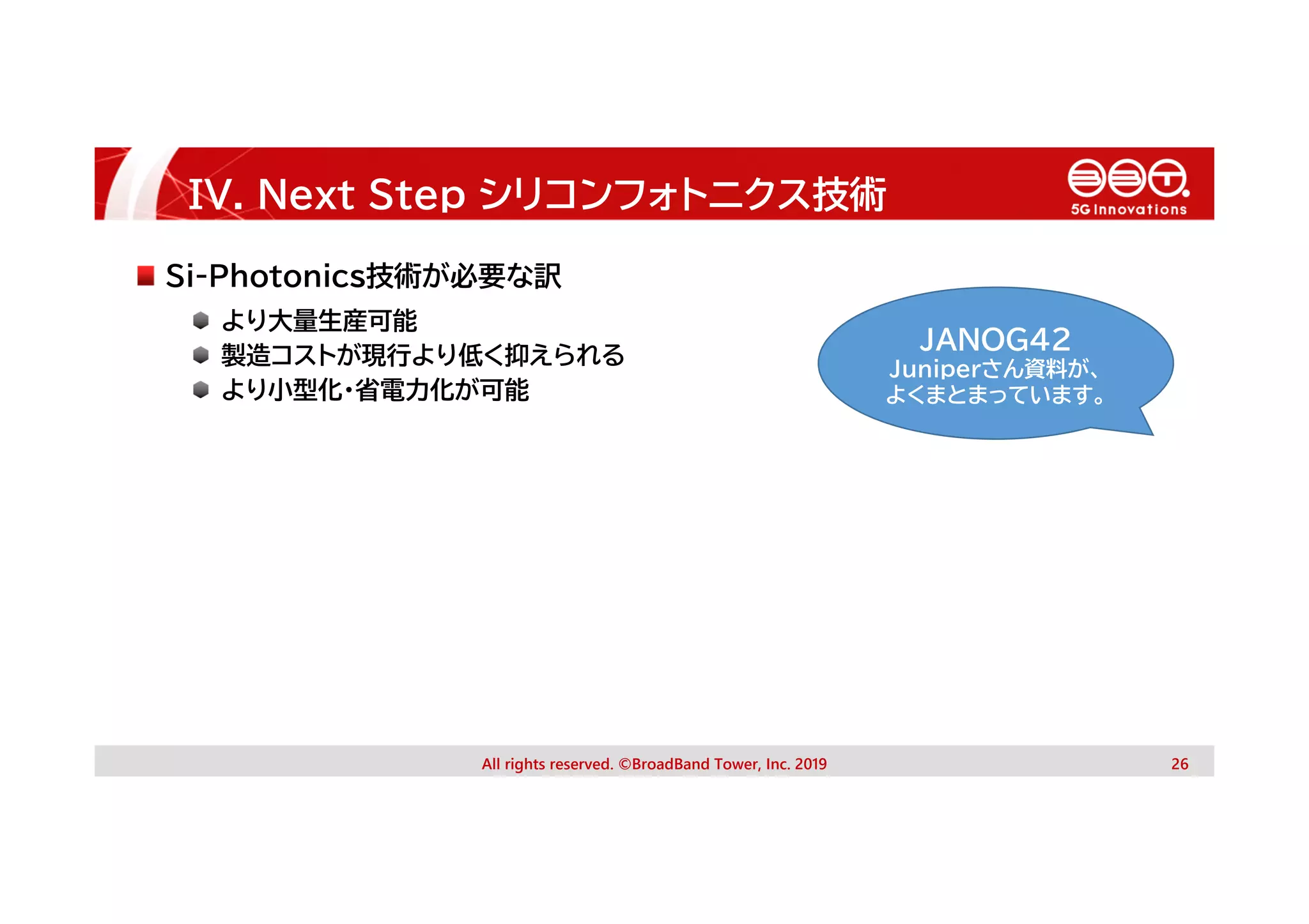 IV. Next Step シリコンフォトニクス技術
All rights reserved. ©BroadBand Tower, Inc. 2019 26
Si-Photonics技術が必要な訳
より大量生産可能
製造コストが現行より低く抑えられる
より小型化・省電力化が可能
JANOG42
Juniperさん資料が、
よくまとまっています。
 