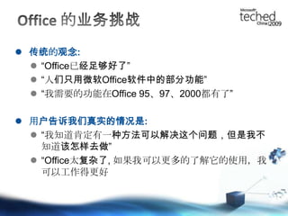 Office 的业务挑战传统的观念:“Office已经足够好了”“人们只用微软Office软件中的部分功能”“我需要的功能在Office95、97、2000都有了”用户告诉我们真实的情况是:“我知道肯定有一种方法可以解决这个问题，但是我不知道该怎样去做”“Office太复杂了, 如果我可以更多的了解它的使用，我可以工作得更好