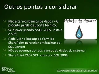 Outros pontos a considerar Não altere os bancos de dados – O produto perde o suporte técnico; Se estiver usando o SQL 2005, instale o SP2; Pode usar o backup de  Farm  do SharePoint para criar um backup do SQL Server ; Não se esqueça do seus bancos de dados de sistema; SharePoint 2007 SP1 suporta o SQL 2008; 