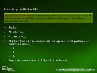 Instruções gerais (hidden slide): Título: Nível Técnico: Audiência foco: Objetivos (quais são as três principais mensagens que você gostaria que a audiência absorva): 1.  2. 3. Sequência da sua apresentação (incluindo as demos): Instruções aos palestrantes:  Complete este slide para que o Track Owner avalie a sequência da sua apresentação, tópicos cobertos, integração das demos e alinhamento do conteúdo com a descrição e nível da sessão.  