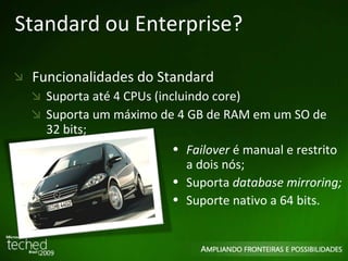 Standard ou Enterprise? Funcionalidades do Standard Suporta até 4 CPUs (incluindo core) Suporta um máximo de 4 GB de RAM em um SO de  32 bits; Failover  é manual e restrito a dois nós; Suporta  database mirroring; Suporte nativo a 64 bits. 