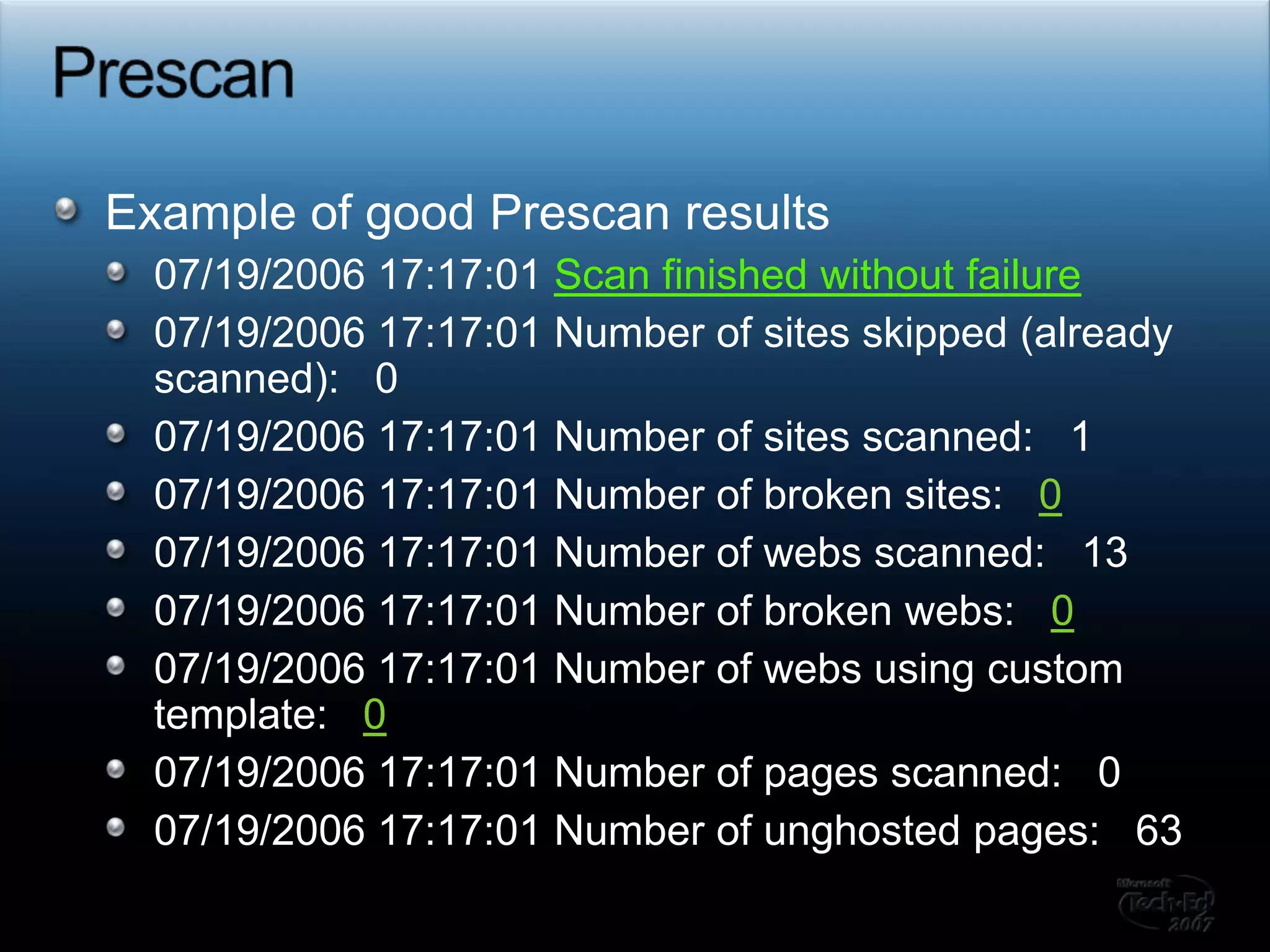 PrescanExample of good Prescan results07/19/2006 17:17:01 Scan finished without failure07/19/2006 17:17:01 Number of sites skipped (already scanned):   007/19/2006 17:17:01 Number of sites scanned:   107/19/2006 17:17:01 Number of broken sites:   007/19/2006 17:17:01 Number of webs scanned:   1307/19/2006 17:17:01 Number of broken webs:   007/19/2006 17:17:01 Number of webs using custom template:   007/19/2006 17:17:01 Number of pages scanned:   007/19/2006 17:17:01 Number of unghosted pages:   63
