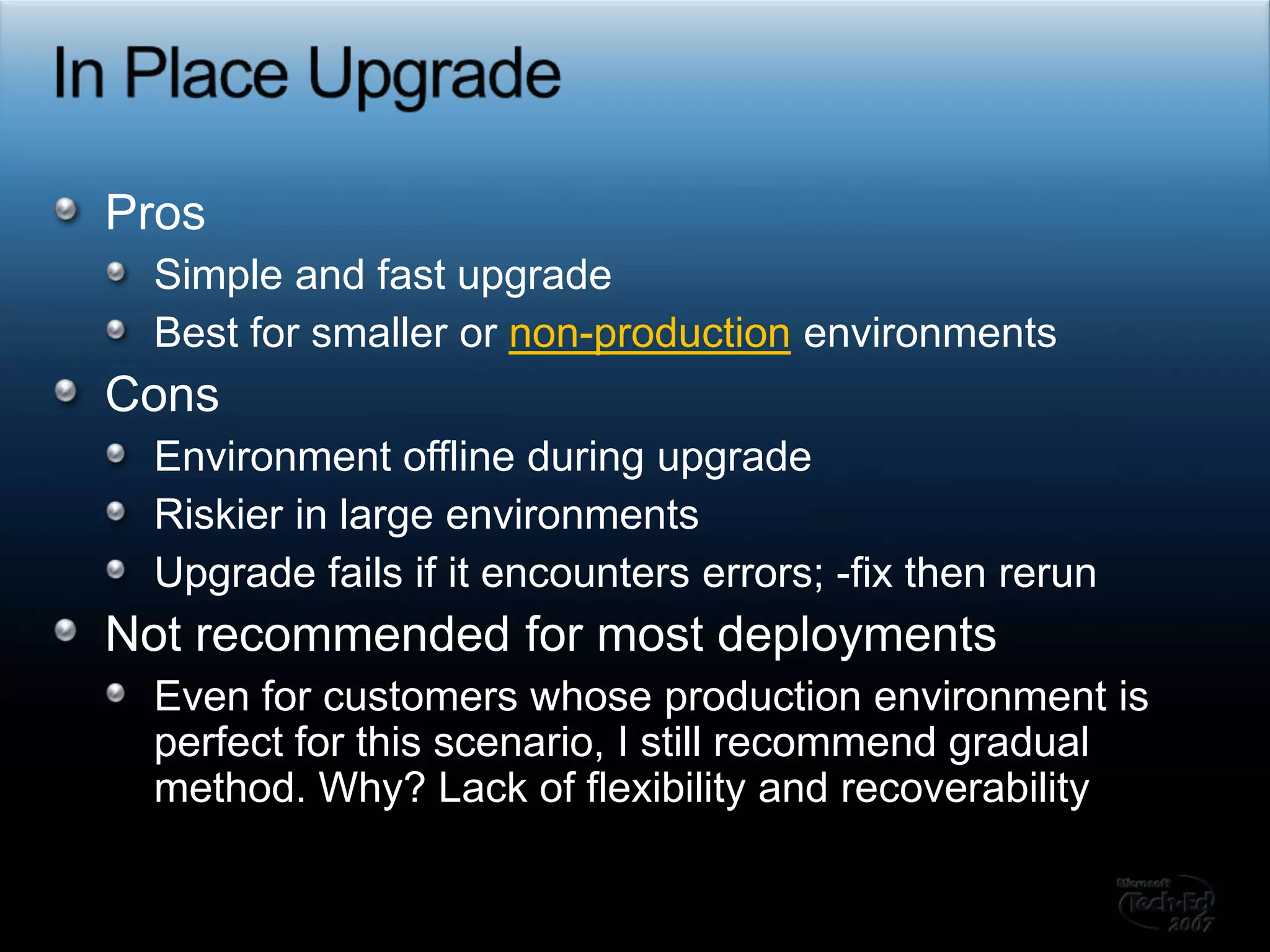 In Place UpgradeProsSimple and fast upgradeBest for smaller or non-production environmentsConsEnvironment offline during upgradeRiskier in large environmentsUpgrade fails if it encounters errors; -fix then rerunNot recommended for most deploymentsEven for customers whose production environment is perfect for this scenario, I still recommend gradual method. Why? Lack of flexibility and recoverability