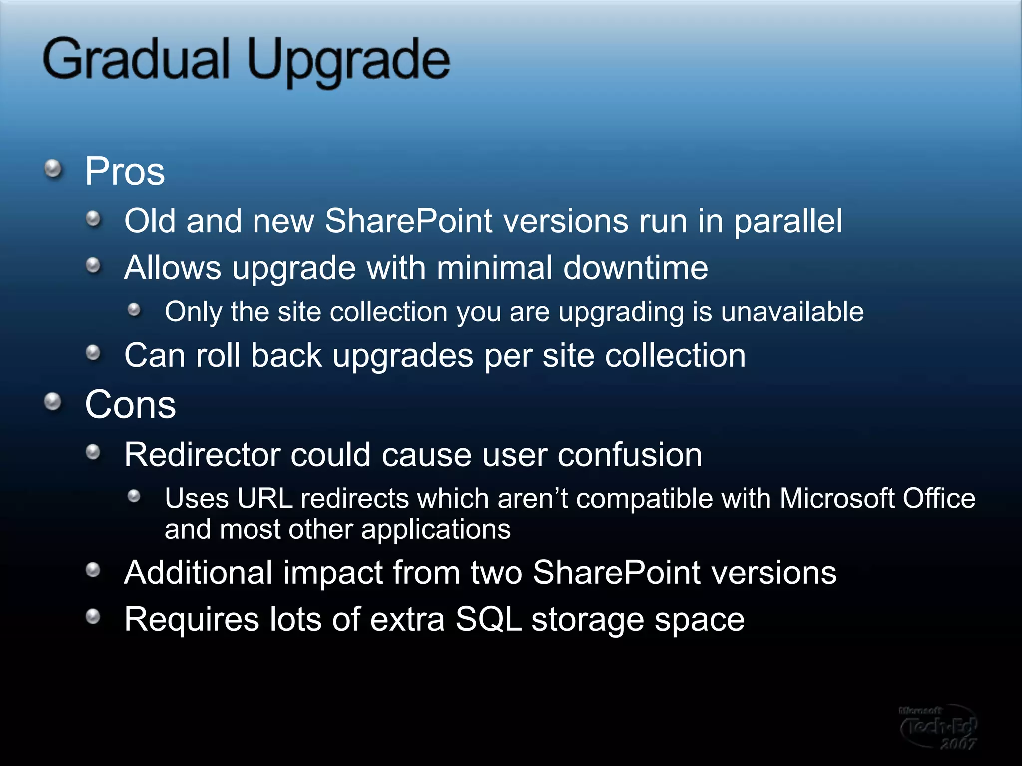 Gradual UpgradeProsOld and new SharePoint versions run in parallelAllows upgrade with minimal downtimeOnly the site collection you are upgrading is unavailableCan roll back upgrades per site collectionConsRedirector could cause user confusionUses URL redirects which aren’t compatible with Microsoft Office and most other applicationsAdditional impact from two SharePoint versionsRequires lots of extra SQL storage space