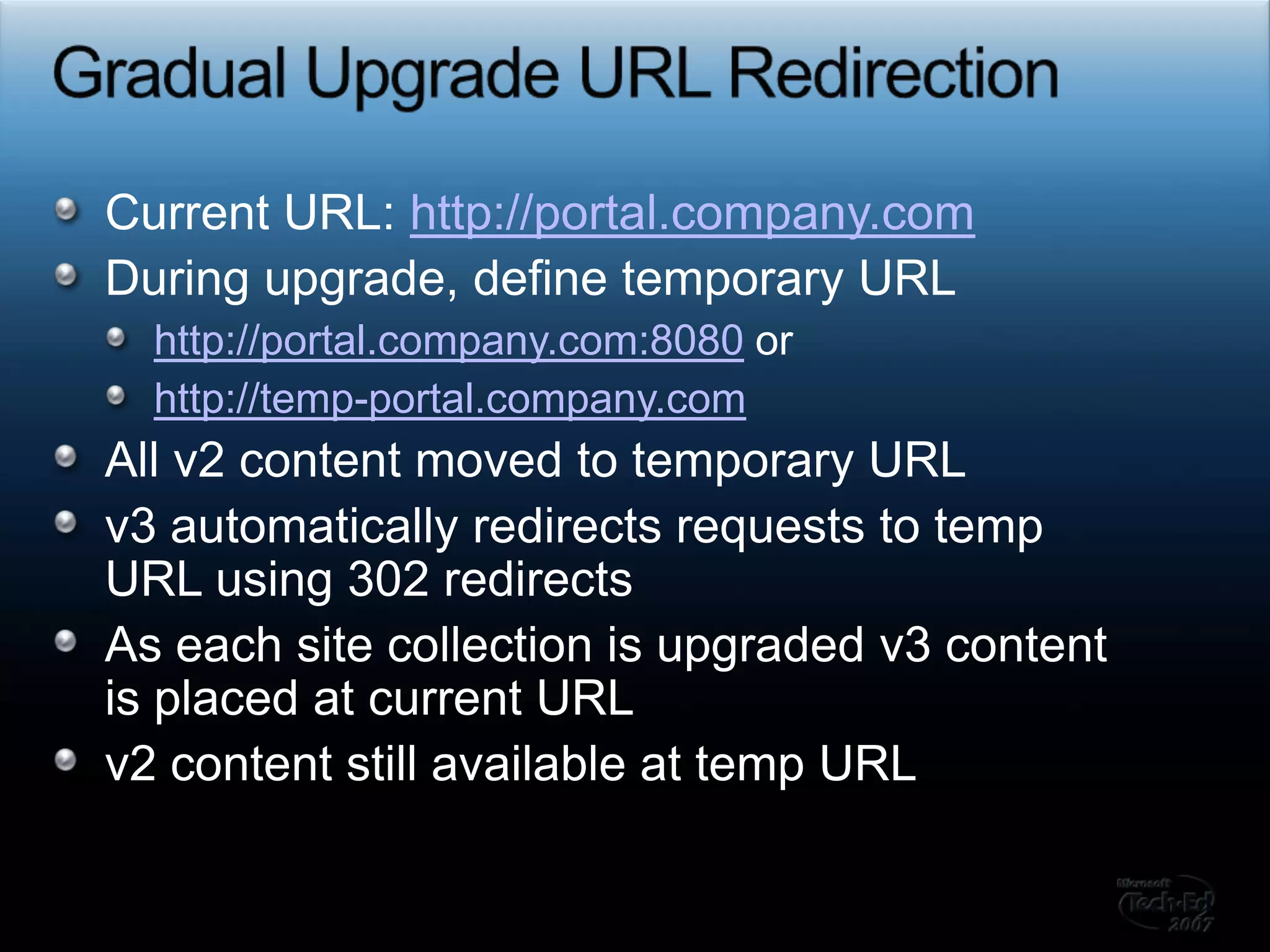 Gradual Upgrade URL RedirectionCurrent URL: http://portal.company.comDuring upgrade, define temporary URL http://portal.company.com:8080 or http://temp-portal.company.comAll v2 content moved to temporary URLv3 automatically redirects requests to temp URL using 302 redirectsAs each site collection is upgraded v3 content is placed at current URLv2 content still available at temp URL