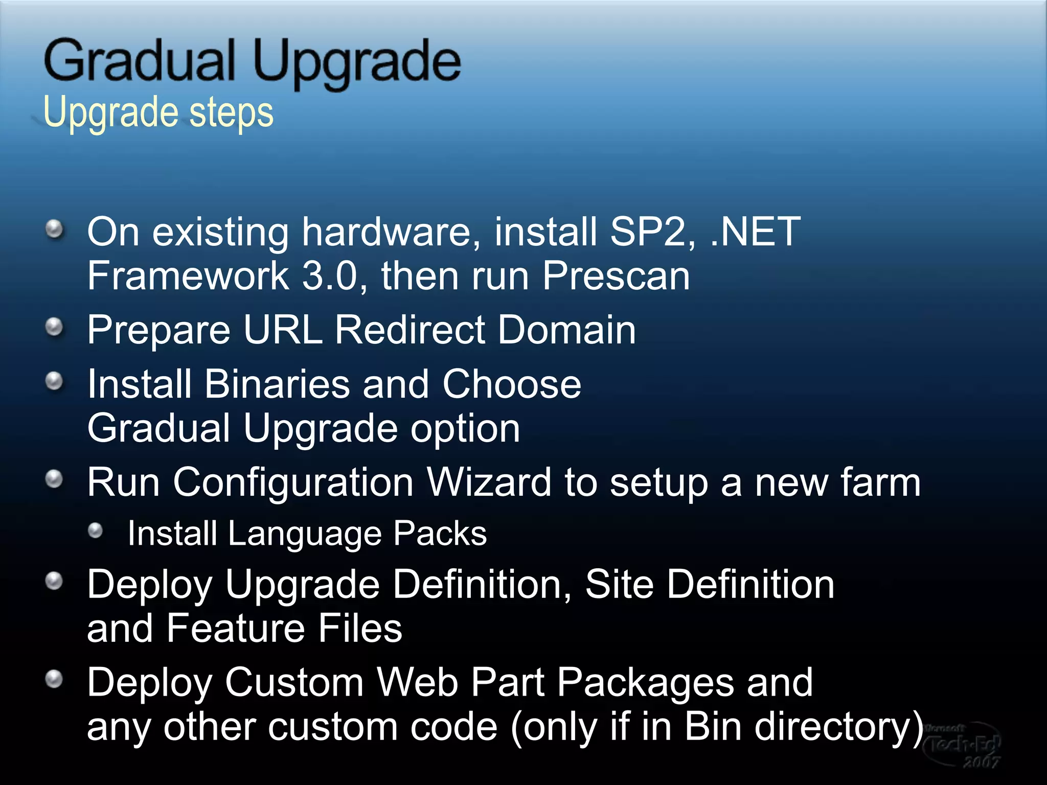 Gradual Upgrade	On existing hardware, install SP2, .NET Framework 3.0, then run PrescanPrepare URL Redirect DomainInstall Binaries and Choose Gradual Upgrade optionRun Configuration Wizard to setup a new farmInstall Language PacksDeploy Upgrade Definition, Site Definition and Feature FilesDeploy Custom Web Part Packages and any other custom code (only if in Bin directory)Upgrade steps