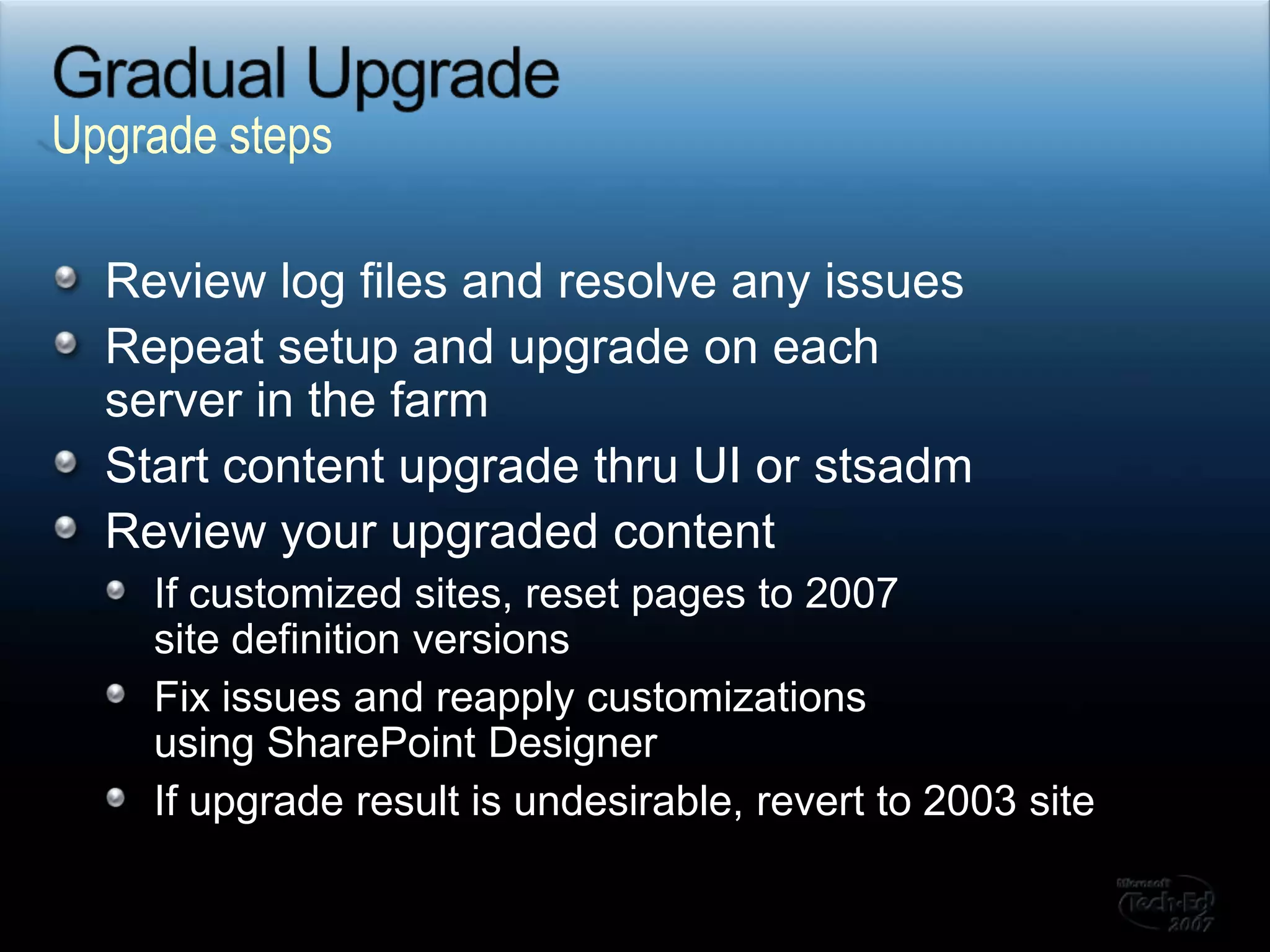 Gradual UpgradeReview log files and resolve any issuesRepeat setup and upgrade on each server in the farmStart content upgrade thru UI or stsadmReview your upgraded contentIf customized sites, reset pages to 2007 site definition versionsFix issues and reapply customizations using SharePoint DesignerIf upgrade result is undesirable, revert to 2003 siteUpgrade steps