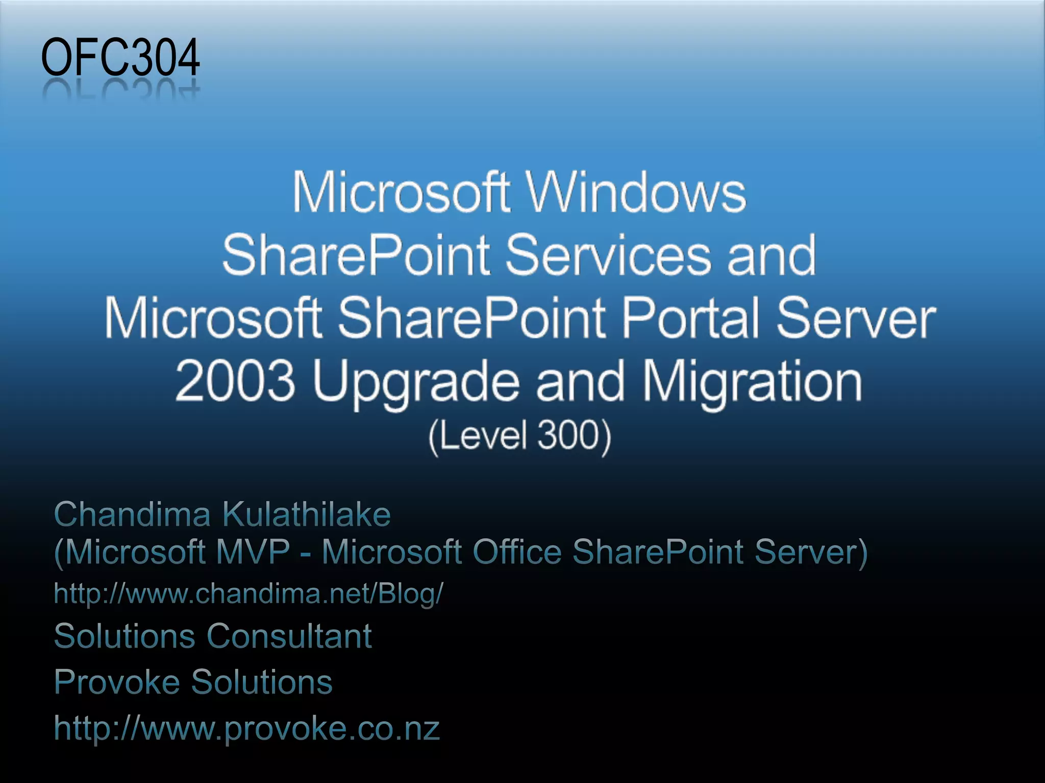 OFC304Microsoft Windows SharePoint Services and Microsoft SharePoint Portal Server 2003 Upgrade and Migration (Level 300)Chandima Kulathilake (Microsoft MVP - Microsoft Office SharePoint Server)http://www.chandima.net/Blog/Solutions ConsultantProvoke Solutionshttp://www.provoke.co.nz