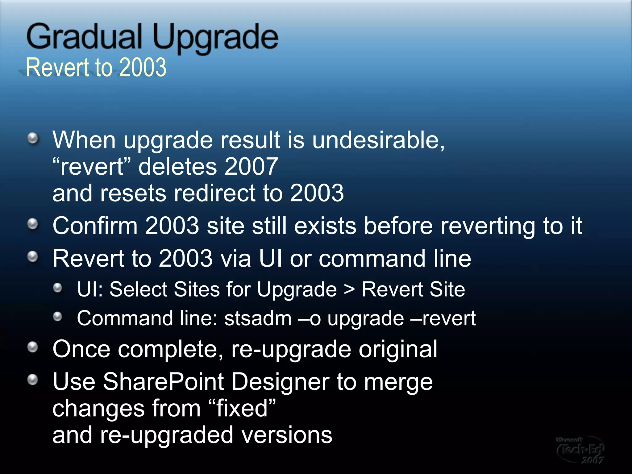 Gradual UpgradeWhen upgrade result is undesirable, “revert” deletes 2007and resets redirect to 2003Confirm 2003 site still exists before reverting to itRevert to 2003 via UI or command lineUI: Select Sites for Upgrade > Revert SiteCommand line: stsadm –o upgrade –revertOnce complete, re-upgrade originalUse SharePoint Designer to merge changes from “fixed”and re-upgraded versionsRevert to 2003