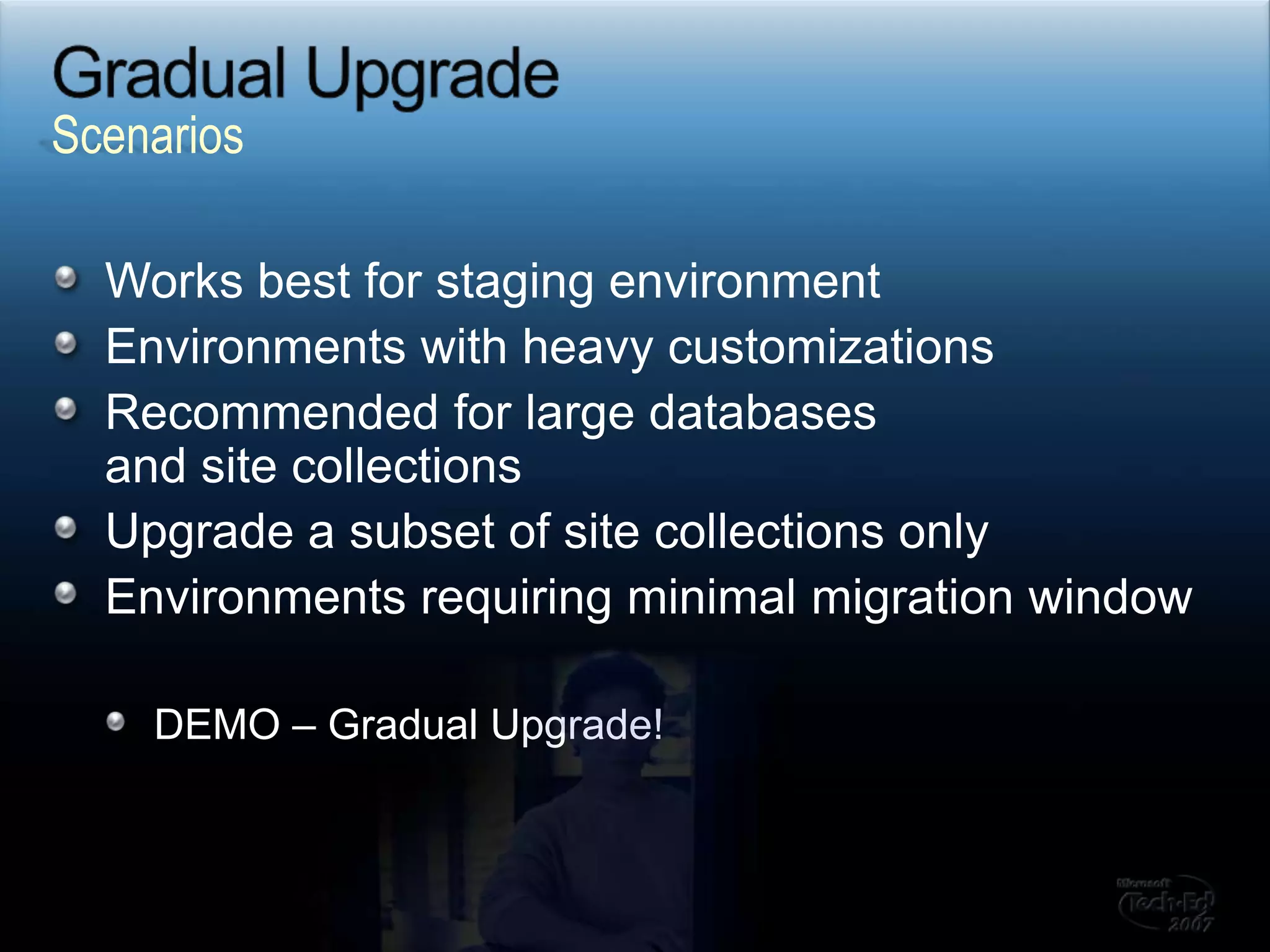 Gradual Upgrade  Works best for staging environmentEnvironments with heavy customizationsRecommended for large databases and site collectionsUpgrade a subset of site collections only Environments requiring minimal migration windowDEMO – Gradual Upgrade!Scenarios