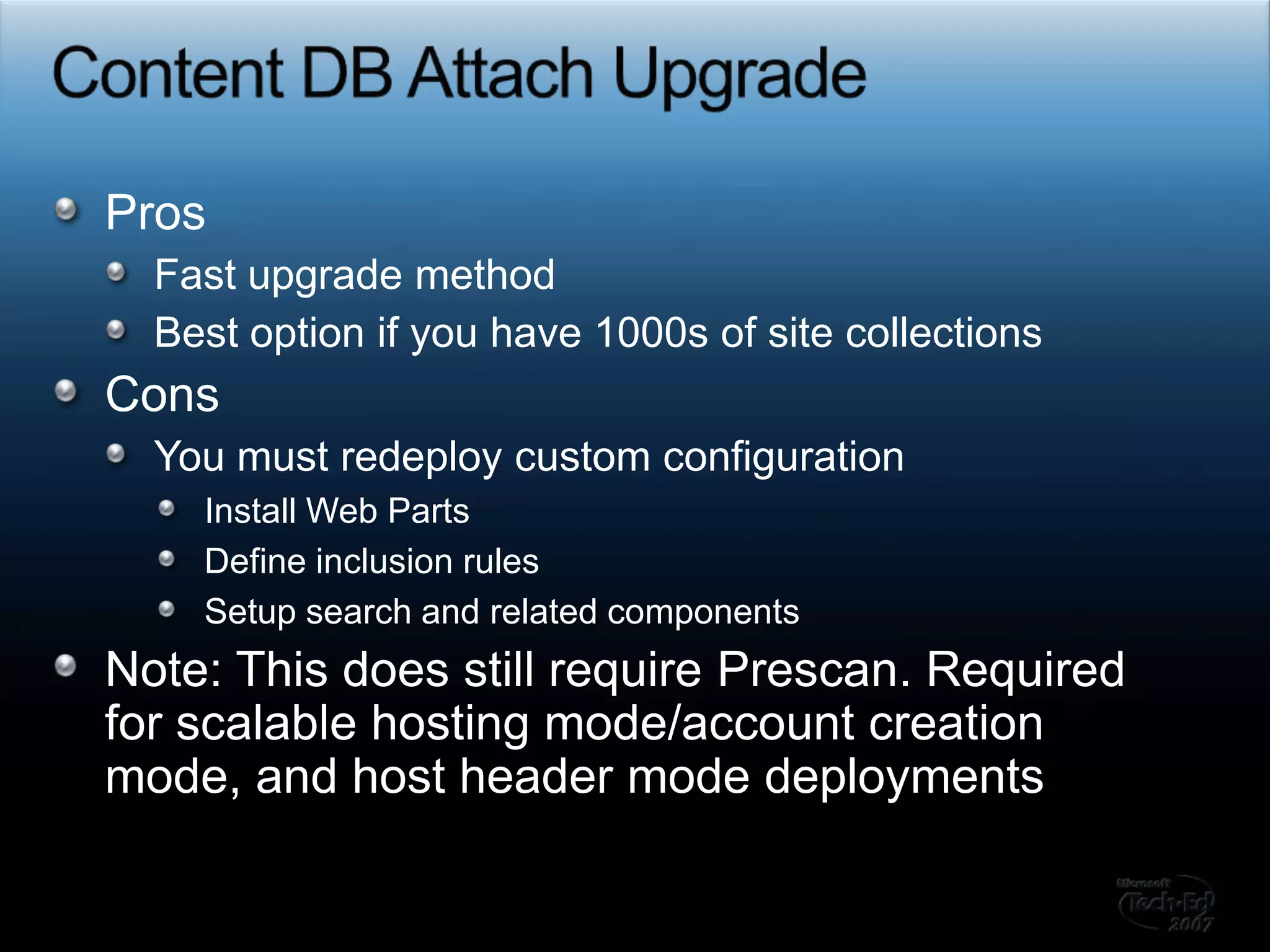 Content DB Attach UpgradeProsFast upgrade methodBest option if you have 1000s of site collectionsConsYou must redeploy custom configurationInstall Web PartsDefine inclusion rulesSetup search and related componentsNote: This does still require Prescan. Required for scalable hosting mode/account creation mode, and host header mode deployments 