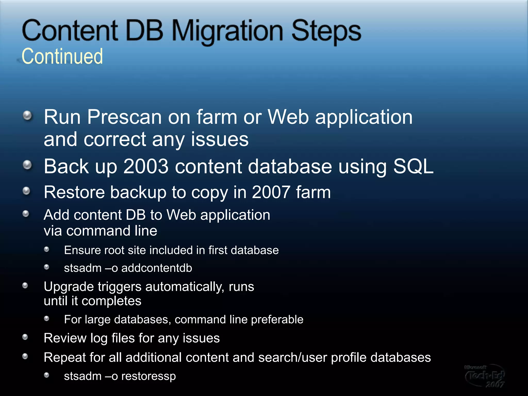 Content DB Migration StepsRun Prescan on farm or Web application and correct any issuesBack up 2003 content database using SQLRestore backup to copy in 2007 farmAdd content DB to Web application via command lineEnsure root site included in first databasestsadm –o addcontentdbUpgrade triggers automatically, runs until it completesFor large databases, command line preferableReview log files for any issuesRepeat for all additional content and search/user profile databasesstsadm –o restoresspContinued