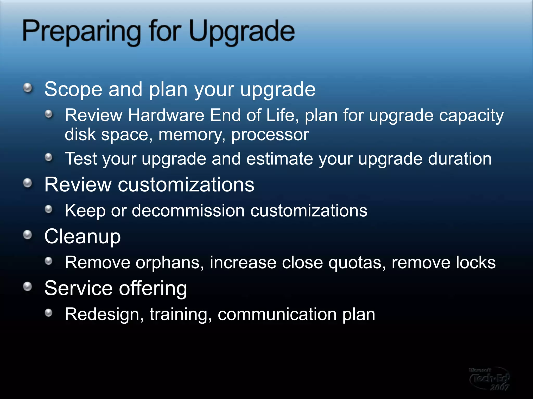 Preparing for UpgradeScope and plan your upgrade Review Hardware End of Life, plan for upgrade capacity disk space, memory, processorTest your upgrade and estimate your upgrade durationReview customizations Keep or decommission customizationsCleanupRemove orphans, increase close quotas, remove locksService offeringRedesign, training, communication plan