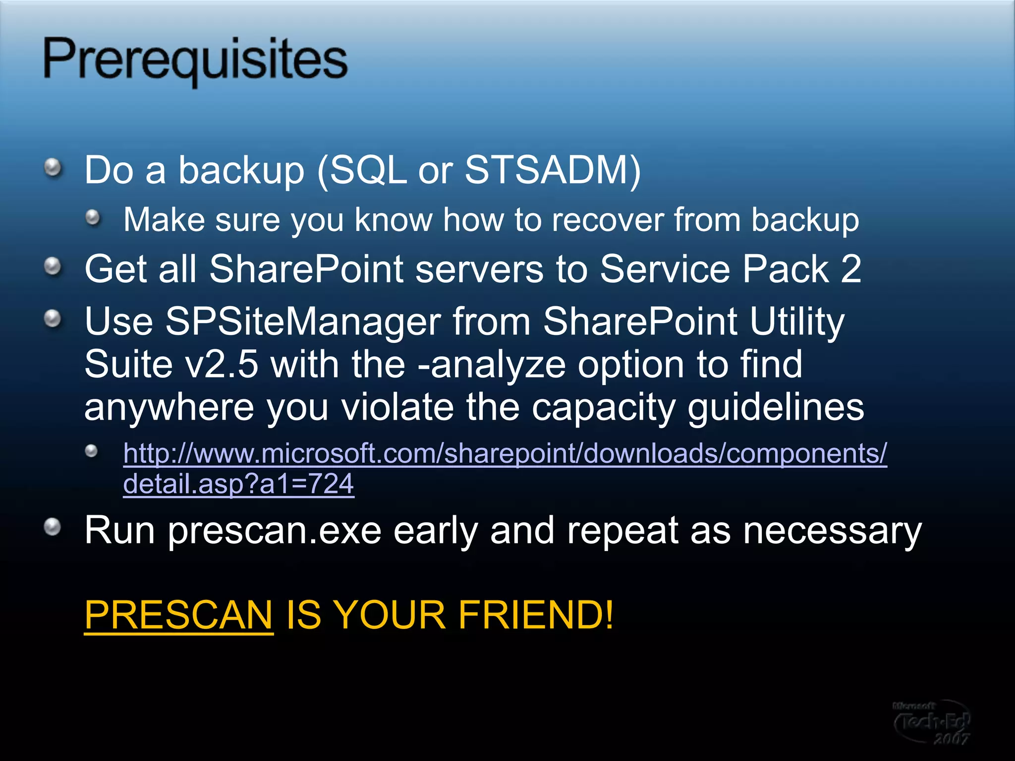 PrerequisitesDo a backup (SQL or STSADM) Make sure you know how to recover from backupGet all SharePoint servers to Service Pack 2Use SPSiteManager from SharePoint Utility Suite v2.5 with the -analyze option to find anywhere you violate the capacity guidelineshttp://www.microsoft.com/sharepoint/downloads/components/detail.asp?a1=724Run prescan.exe early and repeat as necessaryPRESCAN IS YOUR FRIEND!