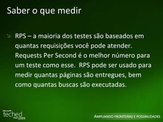 Saber o que medir RPS – a maioria dos testes são baseados em quantas requisições você pode atender. Requests Per Second é o melhor número para um teste como esse.  RPS pode ser usado para medir quantas páginas são entregues, bem como quantas buscas são executadas.  