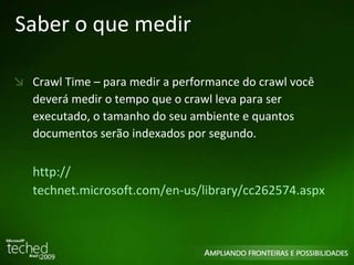 Saber o que medir Crawl Time – para medir a performance do crawl você deverá medir o tempo que o crawl leva para ser executado, o tamanho do seu ambiente e quantos documentos serão indexados por segundo. http :// technet.microsoft.com/en-us/library/cc262574.aspx   
