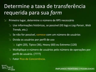 Determine a taxa de transferência requerida para sua  farm Primeiro lugar, determine o número de RPS necessário Use informações históricas, se possível (IIS logs e  Log Parser ,  Web Trends , etc.) Se não for possível,  comece  com um número de usuários Divida os usuários por perfil de uso Light (20), Típico (36), Heavy (60) ou Extremo (120) Multiplique o número de usuários pelo número de operações por perfil de usuário. (????) Fator  Pico de Concorrência . 