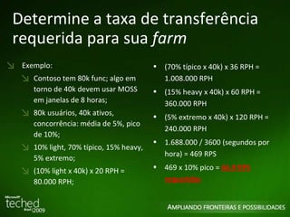 Determine a taxa de transferência requerida para sua  farm Exemplo: Contoso tem 80k func; algo em torno de 40k devem usar MOSS em janelas de 8 horas; 80k usuários, 40k ativos, concorrência: média de 5%, pico de 10%; 10% light, 70% típico, 15% heavy, 5% extremo; (10% light x 40k) x 20 RPH = 80.000 RPH; (70% típico x 40k) x 36 RPH = 1.008.000 RPH (15% heavy x 40k) x 60 RPH = 360.000 RPH (5% extremo x 40k) x 120 RPH = 240.000 RPH 1.688.000 / 3600 (segundos por hora) = 469 RPS 469 x 10% pico =  46.9 RPS requeridas 