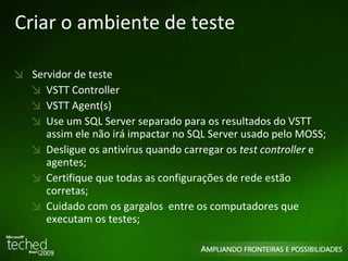 Criar o ambiente de teste Servidor de teste VSTT Controller VSTT Agent(s) Use um SQL Server separado para os resultados do VSTT assim ele não irá impactar no SQL Server usado pelo MOSS; Desligue os antivírus quando carregar os  test controller  e agentes; Certifique que todas as configurações de rede estão corretas; Cuidado com os gargalos  entre os computadores que executam os testes; 