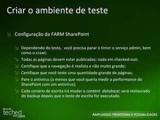 Criar o ambiente de teste Configuração da FARM SharePoint Dependendo do teste,  você precisa parar o timer o serviço admin, bem como o crawl; Todas as páginas devem estar publicadas; nada em checked-out; Certifique que a navegação é realista e não muito grande; Certifique que você teste uma quantidade grande de páginas; Pare o antivírus (a menos que você queria medir a performance do SharePoint com um antivírus); Cada cenário de escrita irá mudar o  content  database ; será restaurado do backup depois que o teste de escrita for executado. 