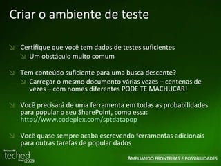 Criar o ambiente de teste Certifique que você tem dados de testes suficientes Um obstáculo muito comum Tem conteúdo suficiente para uma busca descente?  Carregar o mesmo documento várias vezes – centenas de vezes – com nomes diferentes PODE TE MACHUCAR!  Você precisará de uma ferramenta em todas as probabilidades para popular o seu SharePoint, como essa:  http://www.codeplex.com/sptdatapop Você quase sempre acaba escrevendo ferramentas adicionais para outras tarefas de popular dados 
