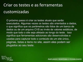 Criar os testes e as ferramentas customizadas O próximo passo é criar os testes atuais que serão executados. Algumas vezes os testes são orientados a dados, o que significa que os parâmetros são lidos de um banco de dados ou de um arquivo CVS ao invés de valores estáticos, de modo que todo o site seja afetado ao longo do teste.  Isso significa que ferramentas adicionais são desenvolvidas e usadas para capturar todo o conteúdo de um site único , páginas, listas e itens no site, assim eles podem ser plugados ao seu teste. 