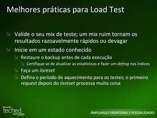 Melhores práticas para Load Test Valide o seu mix de teste; um mix ruim tornam os resultados razoavelmente rápidos ou devagar Inicie em um estado conhecido Restaure o backup antes de cada execução Certifique-se de atualizar as estatísticas e fazer um  defrag  nos índices Faça um  iisreset Defina o período de aquecimento para os testes; o primeiro  request  depois do  iisreset  processa muita coisa 