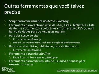 Outras ferramentas que você talvez precise Script para criar usuários no  Active Directory Ferramenta para capturar listas de sites, listas,  bibliotecas, lista de itens e documentos e colocá-los em um arquivo CSV ou num banco de dados para os  web tests  usarem Para dar corpo ao site Ferramentas  sptdatapop Poderá usar também seu  web test  de upload de documento Para criar sites, listas, bibliotecas, lista de itens e etc. Ferramentas  sptdatapop Ferramenta para criar  My Sites Poderá usar as ferramentas  sptdatapop Ferramenta para criar um lista de usuários e senhas para executar os testes 