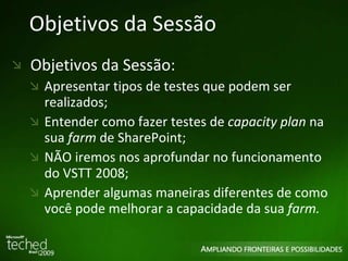 Objetivos da Sessão Objetivos da Sessão: Apresentar tipos de testes que podem ser realizados; Entender como fazer testes de  capacity plan  na sua  farm  de SharePoint; NÃO iremos nos aprofundar no funcionamento do VSTT 2008; Aprender algumas maneiras diferentes de como você pode melhorar a capacidade da sua  farm. 