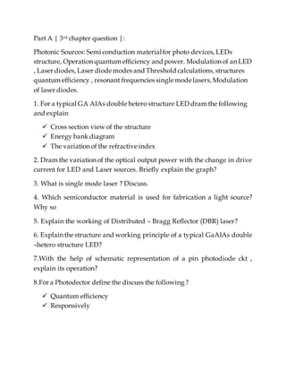 Part A | 3rd chapter question |:
Photonic Sources: Semi conduction materialfor photo devices, LEDs
structure, Operation quantum efficiency and power. Modulation of an LED
, Laser diodes, Laser diode modes and Threshold calculations, structures
quantum efficiency , resonant frequencies single mode lasers, Modulation
of laser diodes.
1. For a typical GA AIAs double hetero structure LED dram the following
and explain
 Cross section view of the structure
 Energy bank diagram
 The variation of the refractive index
2. Dram the variation of the optical output power with the change in drive
current for LED and Laser sources. Briefly explain the graph?
3. What is single mode laser ? Discuss.
4. Which semiconductor material is used for fabrication a light source?
Why so
5. Explain the working of Distributed – Bragg Reflector (DBR) laser?
6. Explain the structure and working principle of a typical GaAIAs double
–hetero structure LED?
7.With the help of schematic representation of a pin photodiode ckt ,
explain its operation?
8.For a Photodector define the discuss the following ?
 Quantum efficiency
 Responsively
 