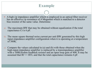 Example
 A high i/p impedance amplifier which is employed in an optical fiber receiver
has an effective i/p resistance of 4 Megaohm which is matched to a detector
bias resistor of the same value. Determine:
a) The maximum BW that may be obtained without equalization if the total
capacitance Ct is 6 pF.
b) The mean square thermal noise current per unit BW generated by this high
input-impedance amplifier configuration when ti is operating at a temperature
of 300K.
c) Compare the values calculated in (a) and (b) with those obtained when the
high-input-impedance amplifier is replaced by a transimpedance amplifier
with a 100Kiloohm feedback resistor and an open loop gain of 400. It may be
assumed that Rf << RTL and that the total capacitance remains 6 pF.
 