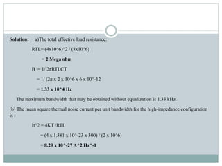 Solution: a)The total effective load resistance:
RTL= (4x10^6)^2 / (8x10^6)
= 2 Mega ohm
B = 1/ 2πRTLCT
= 1/ (2π x 2 x 10^6 x 6 x 10^-12
= 1.33 x 10^4 Hz
The maximum bandwidth that may be obtained without equalization is 1.33 kHz.
(b) The mean square thermal noise current per unit bandwidth for the high-impedance configuration
is :
It^2 = 4KT /RTL
= (4 x 1.381 x 10^-23 x 300) / (2 x 10^6)
= 8.29 x 10^-27 A^2 Hz^-1
 