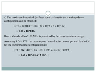 c) The maximum bandwidth (without equalization) for the transimpedance
configuration can be obtained:
B = G/ 2πRfCT = 400/ (2π x 10^5 x 6 x 10^-12)
= 1.06 x 10^8 Hz
Hence a bandwidth of 106 MHz is permitted by the transimpedance design.
Assuming Rf << RTL, the mean square thermal noise current per unit bandwidth
for the transimpedance configuration is:
It^2 = 4KT /Rf = (4 x 1.381 x 10^-23 x 300) / (10^5)
= 1.66 x 10^-25 A^2 Hz^-1
 