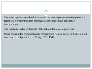 The mean square thermal noise current in the transimpedance configuration is a
factor of 20 greater than that obtained with the high-input-impedance
configuration.
The equivalent value in decibels of the ratio of these noise powers is:
Noise power in the transimpedance configuration / Noise power in the high input
impedance configuration = 10 log 1020 = 13dB
 