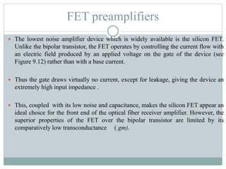 FET preamplifiers
 The lowest noise amplifier device which is widely available is the silicon FET.
Unlike the bipolar transistor, the FET operates by controlling the current flow with
an electric field produced by an applied voltage on the gate of the device (see
Figure 9.12) rather than with a base current.
 Thus the gate draws virtually no current, except for leakage, giving the device an
extremely high input impedance .
 This, coupled with its low noise and capacitance, makes the silicon FET appear an
ideal choice for the front end of the optical fiber receiver amplifier. However, the
superior properties of the FET over the bipolar transistor are limited by its
comparatively low transconductance ( gm).
 