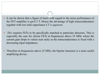  It can be shown that a figure of merit with regard to the noise performance of
the FET amplifier is gm/C2 T. Hence the advantage of high transconductance
together with low total capacitance CT is apparent.
 This requires FETs to be specifically matched to particular detectors. This is
especially the case for silicon FETs at frequencies above 25 MHz where the
current gain drops to values near unity as the transconductance is fixed with a
decreasing input impedance.
 Therefore at frequencies above 25 MHz, the bipolar transistor is a more useful
amplifying device.
 